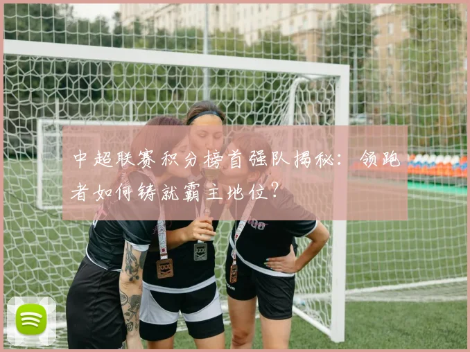 中超联赛积分榜首强队揭秘：领跑者如何铸就霸主地位？