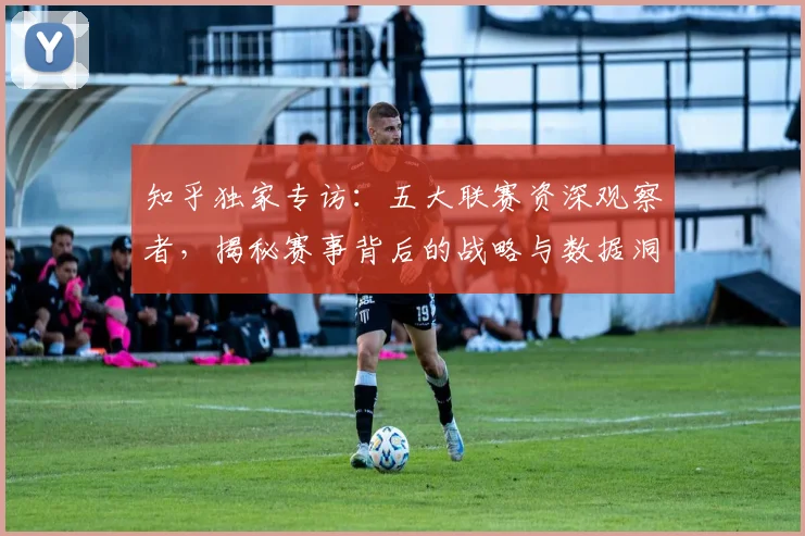 知乎独家专访：五大联赛资深观察者，揭秘赛事背后的战略与数据洞察