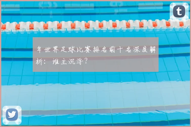 年世界足球比赛排名前十名深度解析:谁主沉浮?